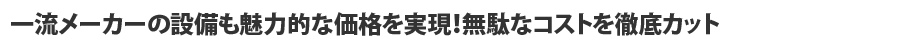 一流メーカーの設備も魅力的な価格を実現！無駄なコストを徹底カット