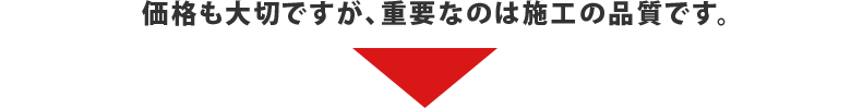 価格も大切ですが、重要なのは施工の品質です。