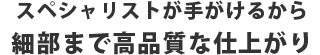 スペシャリストが手がけるから細部まで高品質な仕上がり