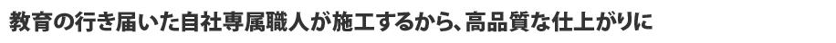 教育の行き届いた自社専属職人が施工するから、高品質な仕上がりに